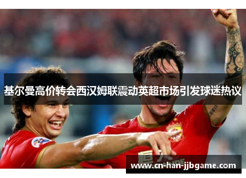 基尔曼高价转会西汉姆联震动英超市场引发球迷热议 基尔曼高价转会西汉姆联震动英超市场引发球迷热议