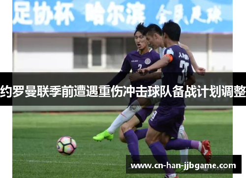 约罗曼联季前遭遇重伤冲击球队备战计划调整