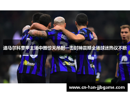 迪马尔科意甲主场中圈惊天吊射一击封神震撼全场球迷热议不断